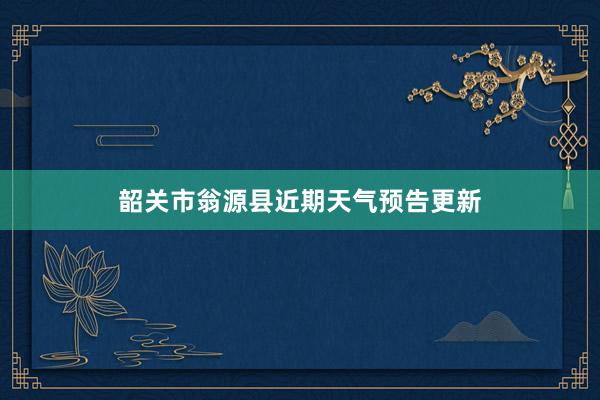 韶关市翁源县近期天气预告更新